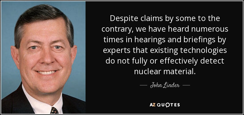 Despite claims by some to the contrary, we have heard numerous times in hearings and briefings by experts that existing technologies do not fully or effectively detect nuclear material. - John Linder