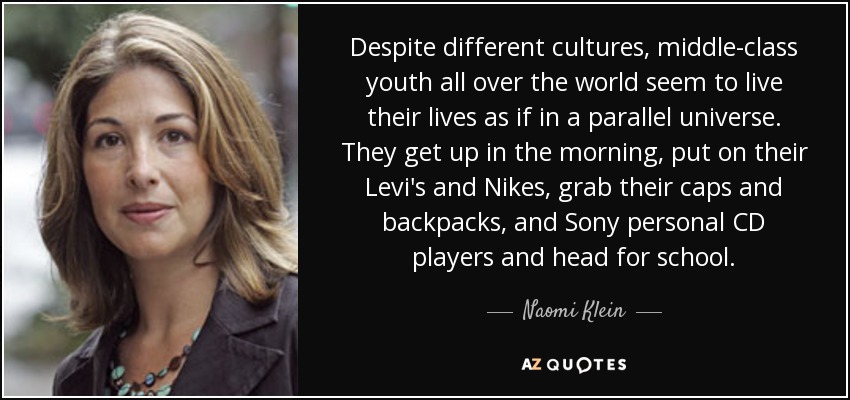 Despite different cultures, middle-class youth all over the world seem to live their lives as if in a parallel universe. They get up in the morning, put on their Levi's and Nikes, grab their caps and backpacks, and Sony personal CD players and head for school. - Naomi Klein