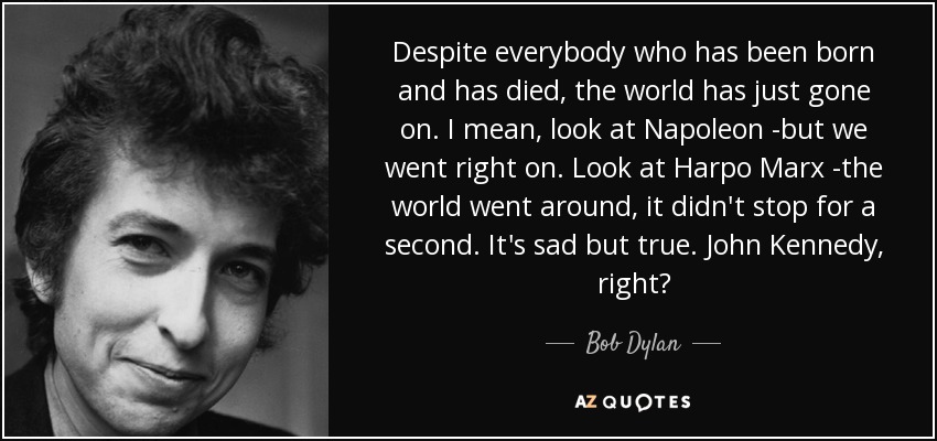 Despite everybody who has been born and has died, the world has just gone on. I mean, look at Napoleon -but we went right on. Look at Harpo Marx -the world went around, it didn't stop for a second. It's sad but true. John Kennedy, right? - Bob Dylan