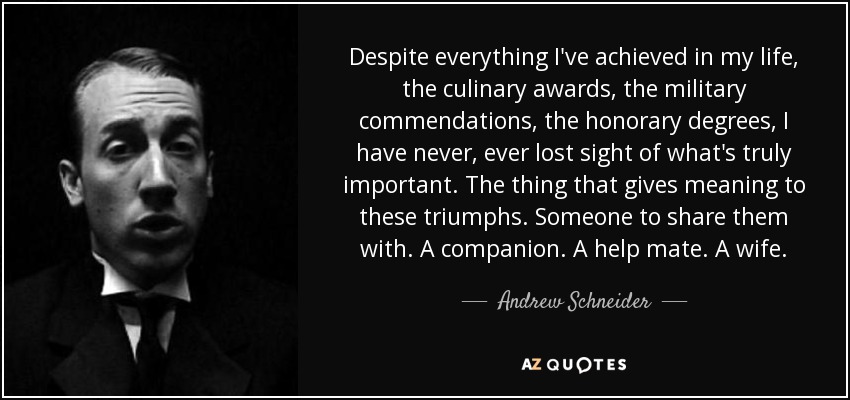 Despite everything I've achieved in my life, the culinary awards, the military commendations, the honorary degrees, I have never, ever lost sight of what's truly important. The thing that gives meaning to these triumphs. Someone to share them with. A companion. A help mate. A wife. - Andrew Schneider