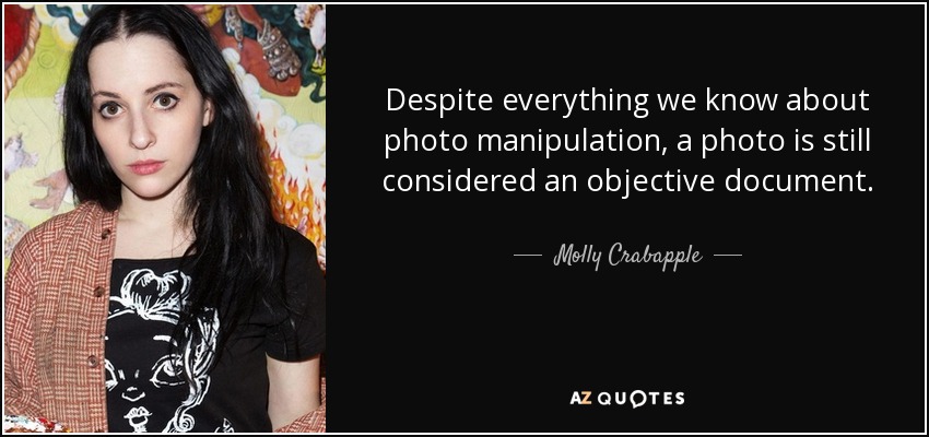 Despite everything we know about photo manipulation, a photo is still considered an objective document. - Molly Crabapple