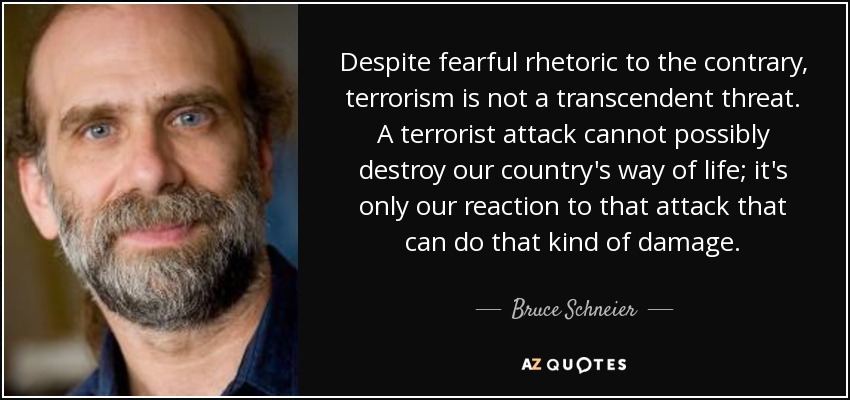 Despite fearful rhetoric to the contrary, terrorism is not a transcendent threat. A terrorist attack cannot possibly destroy our country's way of life; it's only our reaction to that attack that can do that kind of damage. - Bruce Schneier