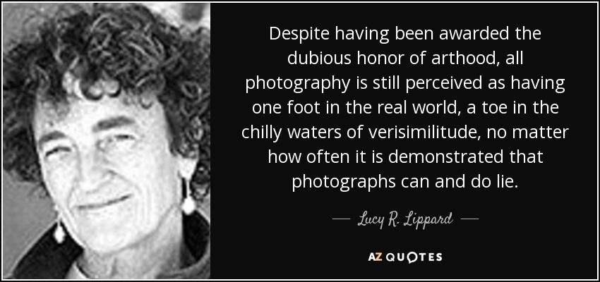Despite having been awarded the dubious honor of arthood, all photography is still perceived as having one foot in the real world, a toe in the chilly waters of verisimilitude, no matter how often it is demonstrated that photographs can and do lie. - Lucy R. Lippard