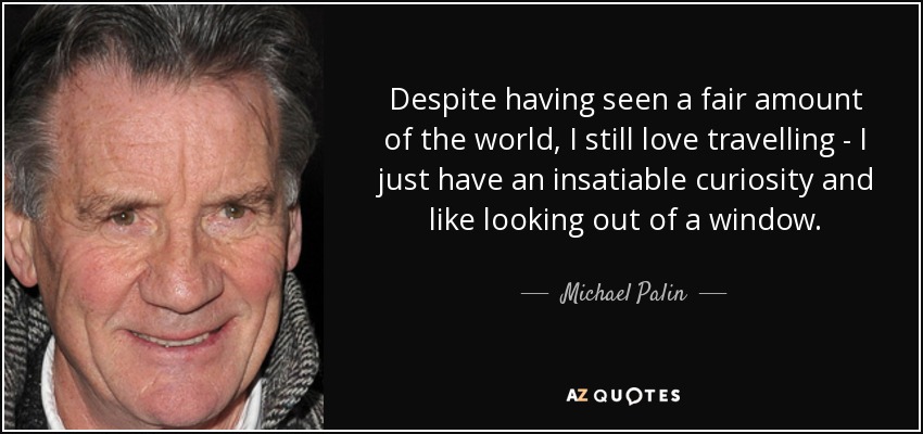 Despite having seen a fair amount of the world, I still love travelling - I just have an insatiable curiosity and like looking out of a window. - Michael Palin