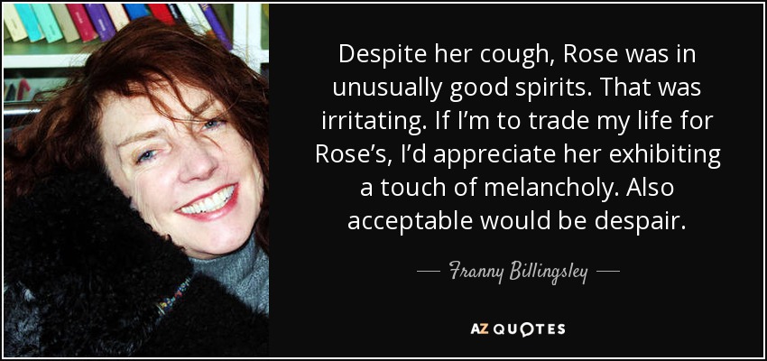 Despite her cough, Rose was in unusually good spirits. That was irritating. If I’m to trade my life for Rose’s, I’d appreciate her exhibiting a touch of melancholy. Also acceptable would be despair. - Franny Billingsley