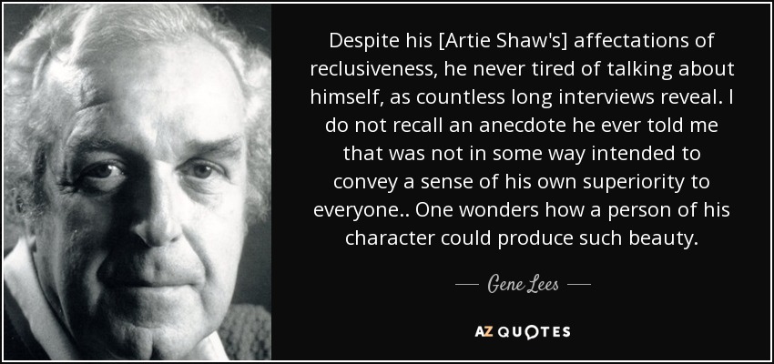 Despite his [Artie Shaw's] affectations of reclusiveness, he never tired of talking about himself, as countless long interviews reveal. I do not recall an anecdote he ever told me that was not in some way intended to convey a sense of his own superiority to everyone. . One wonders how a person of his character could produce such beauty. - Gene Lees