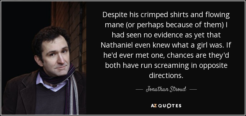 Despite his crimped shirts and flowing mane (or perhaps because of them) I had seen no evidence as yet that Nathaniel even knew what a girl was. If he'd ever met one, chances are they'd both have run screaming in opposite directions. - Jonathan Stroud