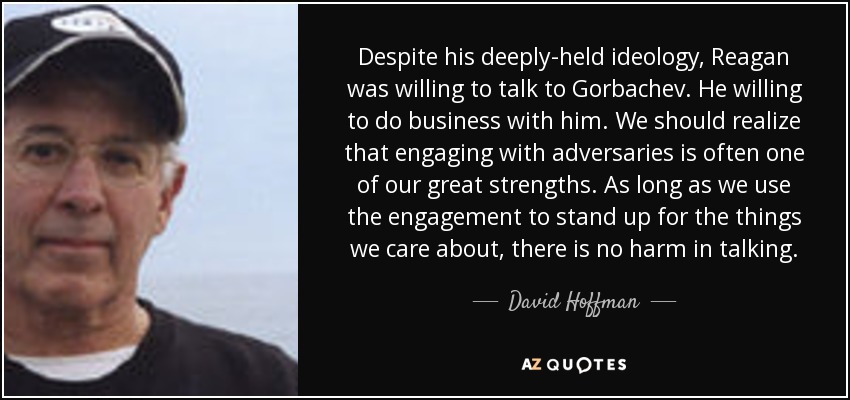 Despite his deeply-held ideology, Reagan was willing to talk to Gorbachev. He willing to do business with him. We should realize that engaging with adversaries is often one of our great strengths. As long as we use the engagement to stand up for the things we care about, there is no harm in talking. - David Hoffman