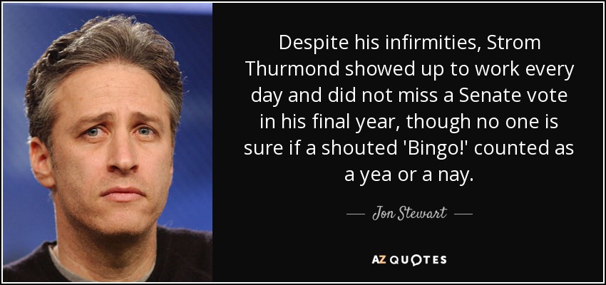 Despite his infirmities, Strom Thurmond showed up to work every day and did not miss a Senate vote in his final year, though no one is sure if a shouted 'Bingo!' counted as a yea or a nay. - Jon Stewart