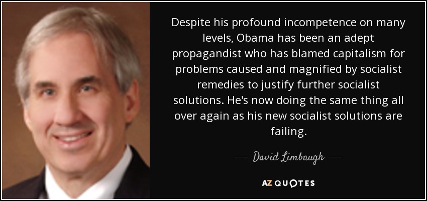 Despite his profound incompetence on many levels, Obama has been an adept propagandist who has blamed capitalism for problems caused and magnified by socialist remedies to justify further socialist solutions. He's now doing the same thing all over again as his new socialist solutions are failing. - David Limbaugh
