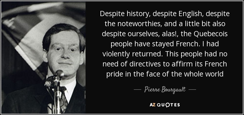 Despite history, despite English, despite the noteworthies, and a little bit also despite ourselves, alas!, the Quebecois people have stayed French. I had violently returned. This people had no need of directives to affirm its French pride in the face of the whole world - Pierre Bourgault