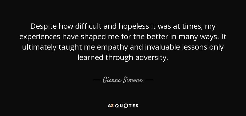 Despite how difficult and hopeless it was at times, my experiences have shaped me for the better in many ways. It ultimately taught me empathy and invaluable lessons only learned through adversity. - Gianna Simone