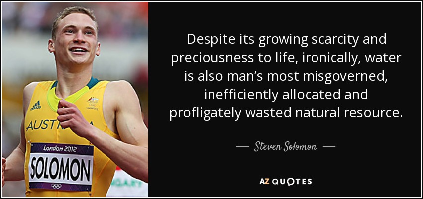 Despite its growing scarcity and preciousness to life, ironically, water is also man’s most misgoverned, inefficiently allocated and profligately wasted natural resource. - Steven Solomon