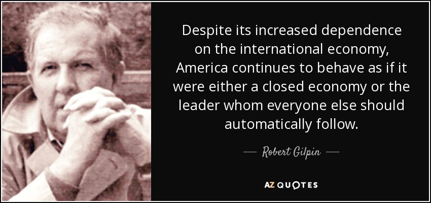 Despite its increased dependence on the international economy, America continues to behave as if it were either a closed economy or the leader whom everyone else should automatically follow. - Robert Gilpin