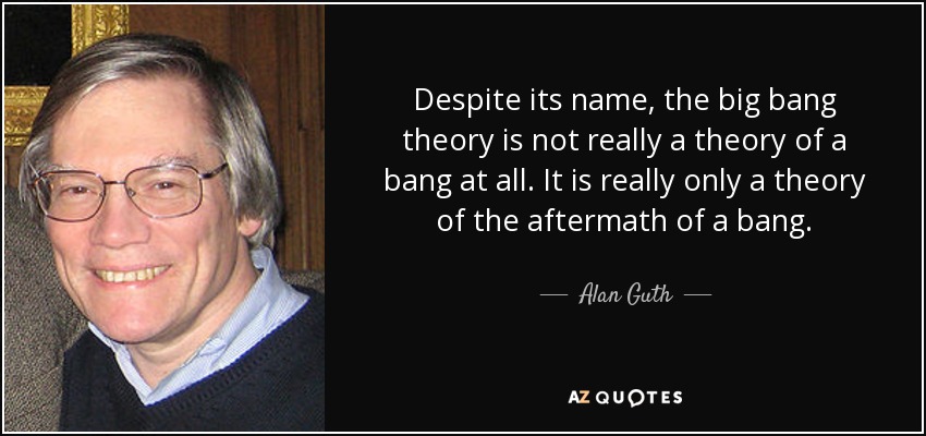 Despite its name, the big bang theory is not really a theory of a bang at all. It is really only a theory of the aftermath of a bang. - Alan Guth