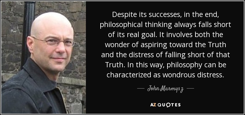 Despite its successes, in the end, philosophical thinking always falls short of its real goal. It involves both the wonder of aspiring toward the Truth and the distress of falling short of that Truth. In this way, philosophy can be characterized as wondrous distress. - John Marmysz