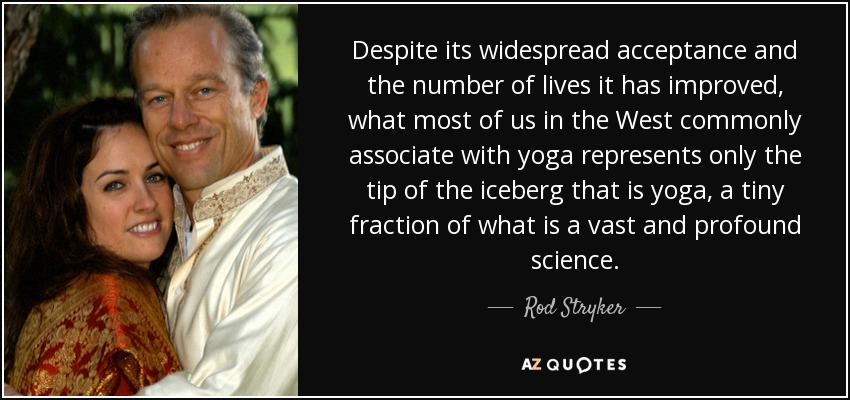 Despite its widespread acceptance and the number of lives it has improved, what most of us in the West commonly associate with yoga represents only the tip of the iceberg that is yoga, a tiny fraction of what is a vast and profound science. - Rod Stryker