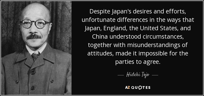 Despite Japan's desires and efforts, unfortunate differences in the ways that Japan, England, the United States, and China understood circumstances, together with misunderstandings of attitudes, made it impossible for the parties to agree. - Hideki Tojo