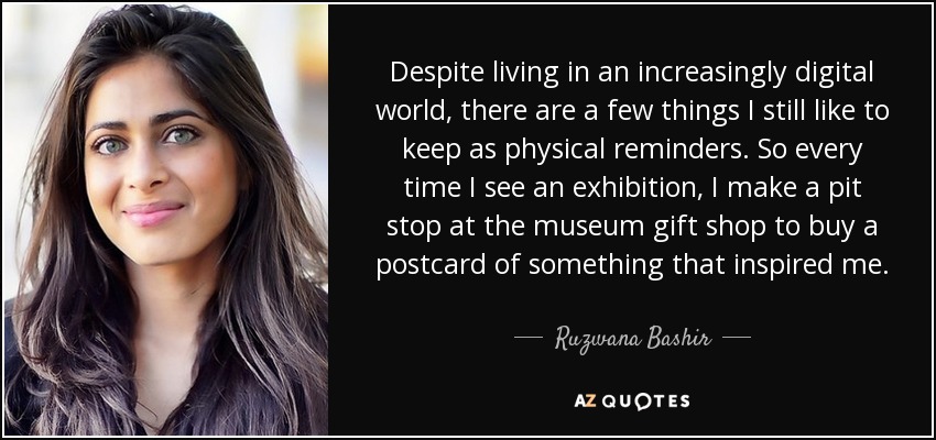 Despite living in an increasingly digital world, there are a few things I still like to keep as physical reminders. So every time I see an exhibition, I make a pit stop at the museum gift shop to buy a postcard of something that inspired me. - Ruzwana Bashir