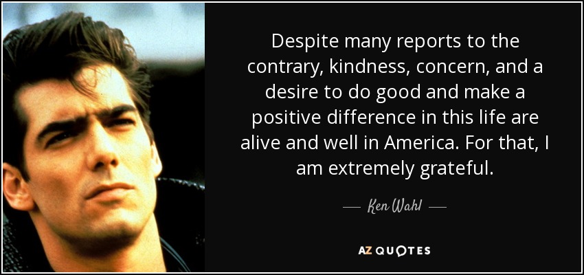 Despite many reports to the contrary, kindness, concern, and a desire to do good and make a positive difference in this life are alive and well in America. For that, I am extremely grateful. - Ken Wahl