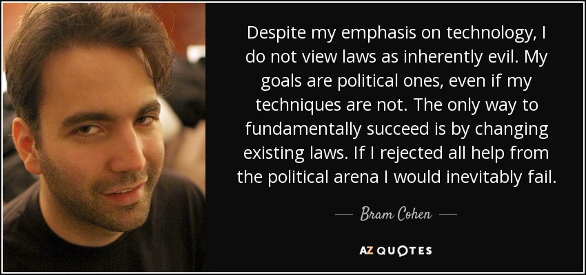 Despite my emphasis on technology, I do not view laws as inherently evil. My goals are political ones, even if my techniques are not. The only way to fundamentally succeed is by changing existing laws. If I rejected all help from the political arena I would inevitably fail. - Bram Cohen