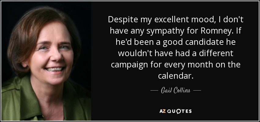 Despite my excellent mood, I don't have any sympathy for Romney. If he'd been a good candidate he wouldn't have had a different campaign for every month on the calendar. - Gail Collins