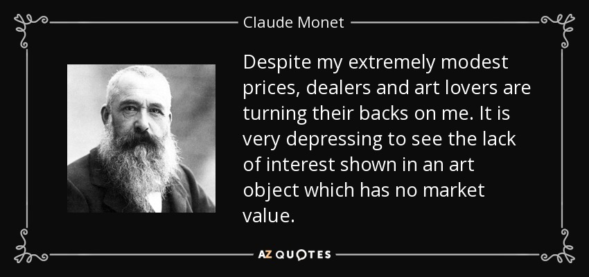 Despite my extremely modest prices, dealers and art lovers are turning their backs on me. It is very depressing to see the lack of interest shown in an art object which has no market value. - Claude Monet