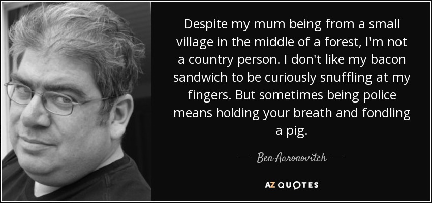 Despite my mum being from a small village in the middle of a forest, I'm not a country person. I don't like my bacon sandwich to be curiously snuffling at my fingers. But sometimes being police means holding your breath and fondling a pig. - Ben Aaronovitch