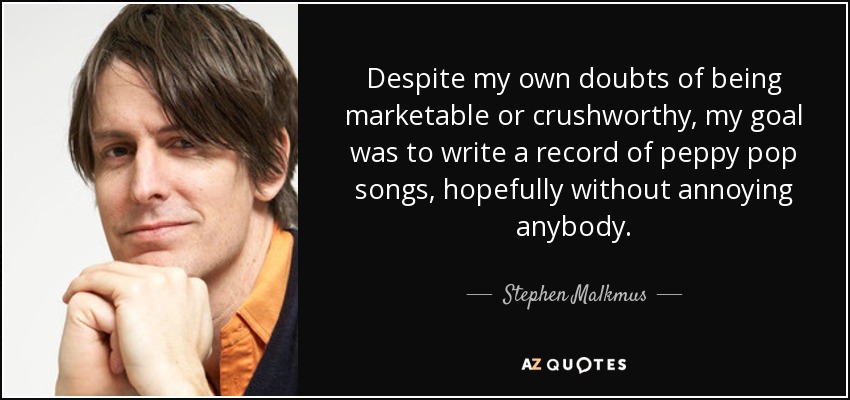 Despite my own doubts of being marketable or crushworthy, my goal was to write a record of peppy pop songs, hopefully without annoying anybody. - Stephen Malkmus