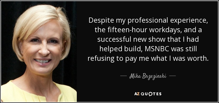 Despite my professional experience, the fifteen-hour workdays, and a successful new show that I had helped build, MSNBC was still refusing to pay me what I was worth. - Mika Brzezinski