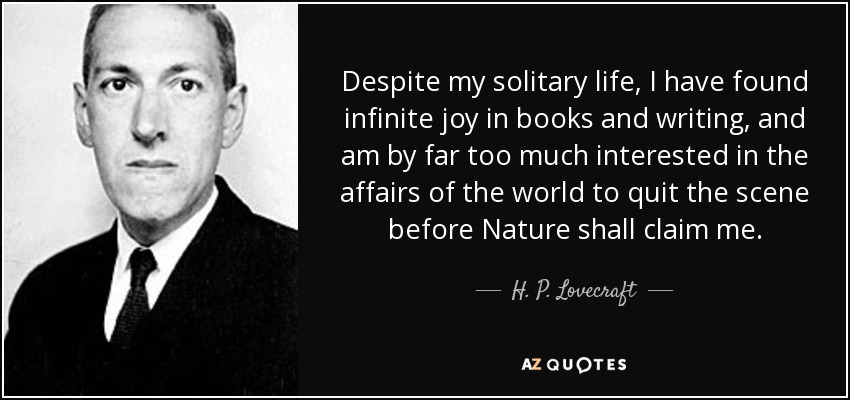 Despite my solitary life, I have found infinite joy in books and writing, and am by far too much interested in the affairs of the world to quit the scene before Nature shall claim me. - H. P. Lovecraft