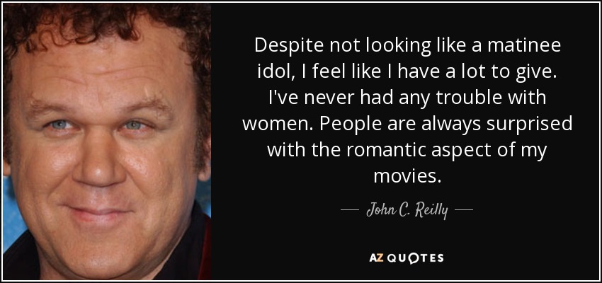 Despite not looking like a matinee idol, I feel like I have a lot to give. I've never had any trouble with women. People are always surprised with the romantic aspect of my movies. - John C. Reilly