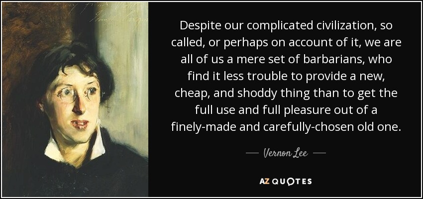 Despite our complicated civilization, so called, or perhaps on account of it, we are all of us a mere set of barbarians, who find it less trouble to provide a new, cheap, and shoddy thing than to get the full use and full pleasure out of a finely-made and carefully-chosen old one. - Vernon Lee