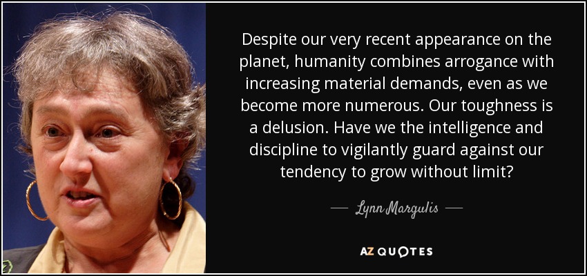 Despite our very recent appearance on the planet, humanity combines arrogance with increasing material demands, even as we become more numerous. Our toughness is a delusion. Have we the intelligence and discipline to vigilantly guard against our tendency to grow without limit? - Lynn Margulis