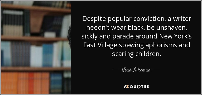 Despite popular conviction, a writer needn't wear black, be unshaven, sickly and parade around New York's East Village spewing aphorisms and scaring children. - Noah Lukeman
