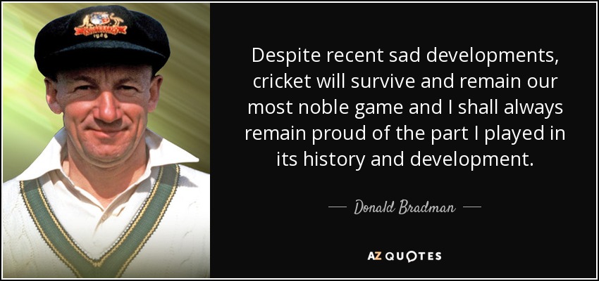 Despite recent sad developments, cricket will survive and remain our most noble game and I shall always remain proud of the part I played in its history and development. - Donald Bradman