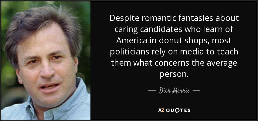 Despite romantic fantasies about caring candidates who learn of America in donut shops, most politicians rely on media to teach them what concerns the average person. - Dick Morris