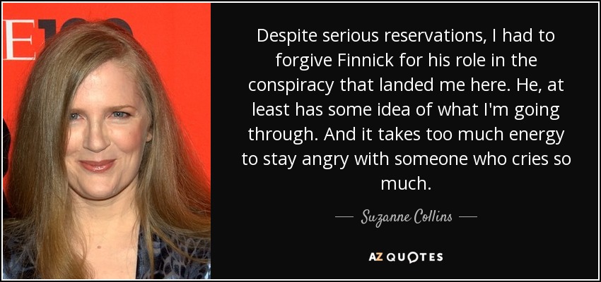 Despite serious reservations, I had to forgive Finnick for his role in the conspiracy that landed me here. He, at least has some idea of what I'm going through. And it takes too much energy to stay angry with someone who cries so much. - Suzanne Collins