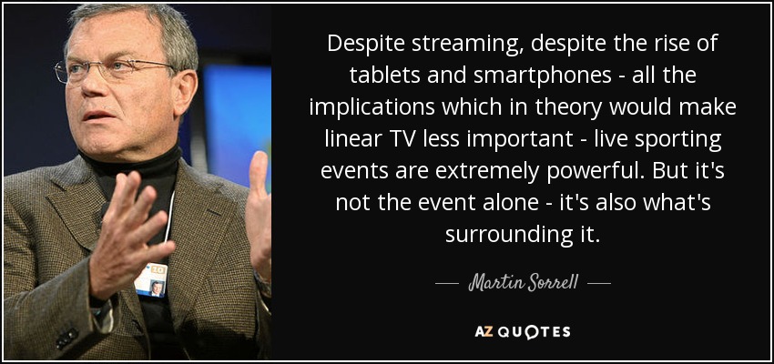 Despite streaming, despite the rise of tablets and smartphones - all the implications which in theory would make linear TV less important - live sporting events are extremely powerful. But it's not the event alone - it's also what's surrounding it. - Martin Sorrell