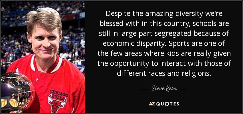 Despite the amazing diversity we're blessed with in this country, schools are still in large part segregated because of economic disparity. Sports are one of the few areas where kids are really given the opportunity to interact with those of different races and religions. - Steve Kerr