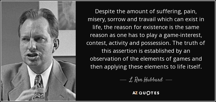 Despite the amount of suffering, pain, misery, sorrow and travail which can exist in life, the reason for existence is the same reason as one has to play a game-interest, contest, activity and possession. The truth of this assertion is established by an observation of the elements of games and then applying these elements to life itself. - L. Ron Hubbard