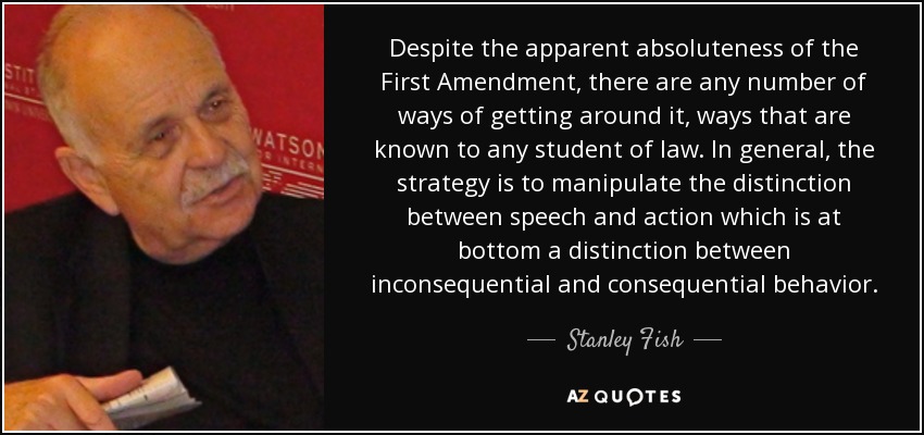 Despite the apparent absoluteness of the First Amendment, there are any number of ways of getting around it, ways that are known to any student of law. In general, the strategy is to manipulate the distinction between speech and action which is at bottom a distinction between inconsequential and consequential behavior. - Stanley Fish