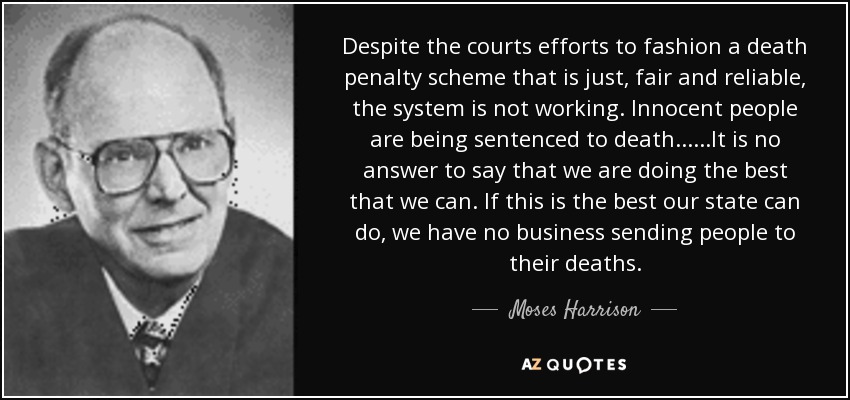 Despite the courts efforts to fashion a death penalty scheme that is just, fair and reliable, the system is not working. Innocent people are being sentenced to death......It is no answer to say that we are doing the best that we can. If this is the best our state can do, we have no business sending people to their deaths. - Moses Harrison
