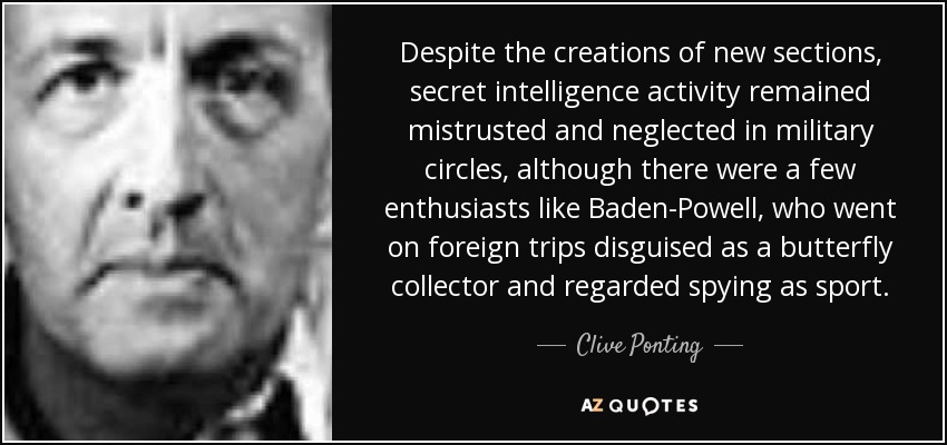 Despite the creations of new sections, secret intelligence activity remained mistrusted and neglected in military circles, although there were a few enthusiasts like Baden-Powell, who went on foreign trips disguised as a butterfly collector and regarded spying as sport. - Clive Ponting