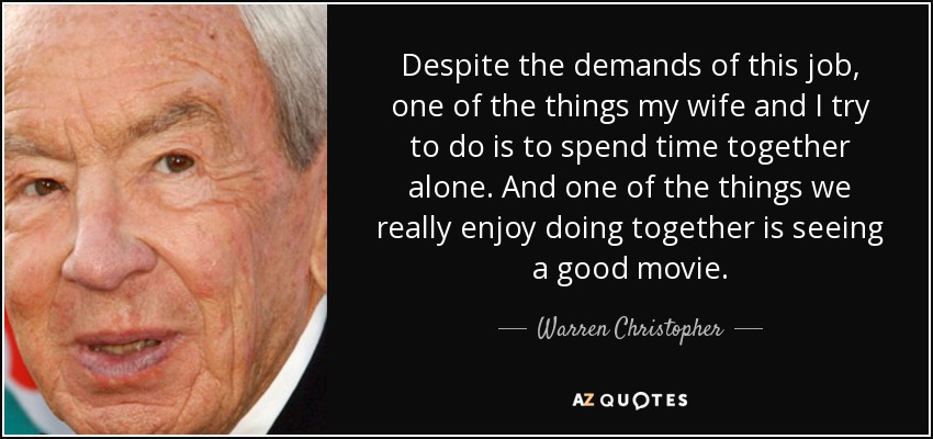 Despite the demands of this job, one of the things my wife and I try to do is to spend time together alone. And one of the things we really enjoy doing together is seeing a good movie. - Warren Christopher