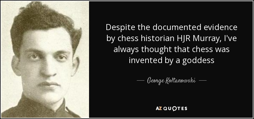 Despite the documented evidence by chess historian HJR Murray, I've always thought that chess was invented by a goddess - George Koltanowski