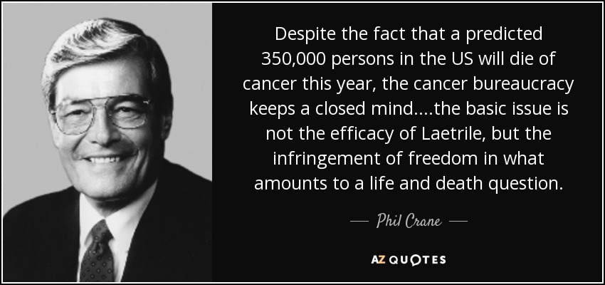 Despite the fact that a predicted 350,000 persons in the US will die of cancer this year, the cancer bureaucracy keeps a closed mind. ...the basic issue is not the efficacy of Laetrile, but the infringement of freedom in what amounts to a life and death question. - Phil Crane