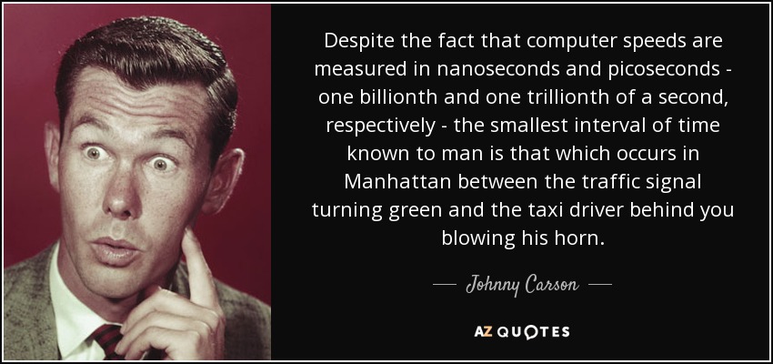 Despite the fact that computer speeds are measured in nanoseconds and picoseconds - one billionth and one trillionth of a second, respectively - the smallest interval of time known to man is that which occurs in Manhattan between the traffic signal turning green and the taxi driver behind you blowing his horn. - Johnny Carson