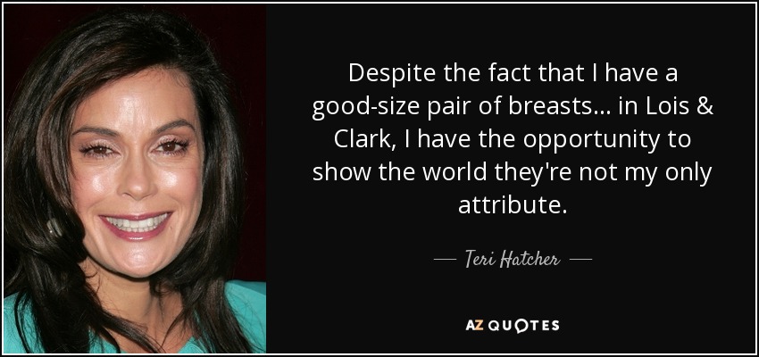 Despite the fact that I have a good-size pair of breasts... in Lois & Clark, I have the opportunity to show the world they're not my only attribute. - Teri Hatcher