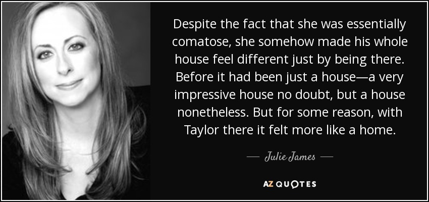 Despite the fact that she was essentially comatose, she somehow made his whole house feel different just by being there. Before it had been just a house—a very impressive house no doubt, but a house nonetheless. But for some reason, with Taylor there it felt more like a home. - Julie James